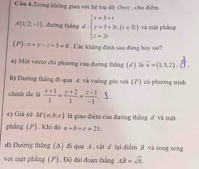 Câu 4.Trong không gian với hệ toạ độ Oxyz , cho điểm
A(1;2;-1) , đường thắng d:beginarrayl x=3+t y=3+3t,(t∈ R) z=2tendarray. và mặt phẳng
(P): x+y-z+3=0. Các khẳng định sau đúng hay sai?
a) Một vectơ chỉ phương của đường thẳng (d) là vector u=(1;3;2).
b) Đường thắng đi qua .4 và vuông góc với (P) có phương trình
chính tắc là  (x+1)/1 = (y+2)/1 = (z-1)/-1 .
c) Giả sử M(a;b;c) là giao điểm của đường thắng đ và mặt
phẳng (P). Khí đỏ a+b+c=21.
d) Đường thăng (Δ) đi qua 4, cắt d tại điểm B và song song
với mặt phẳng (P). Độ dài đoạn thẳng AB=sqrt(6).