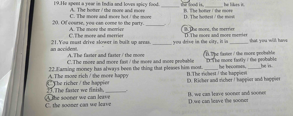 He spent a year in India and loves spicy food. _the food is,_ he likes it.
A. The hotter / the more and more B. The hotter / the more
C. The more and more hot / the more D. The hottest / the most
20. Of course, you can come to the party. __.
A. The more the merrier B.The more, the merrier
C.The more and merrier D.The more and more merrier
21.You must drive slower in built up areas. _you drive in the city, it is _that you will have
an accident.
A.The faster and faster / the more B.The faster / the more probable
C.The more and more fast / the more and more probable D.The more fastly / the probable
22.Earning money has always been the thing that pleases him most._ he becomes, _he is.
A.The more rich / the more happy B.The richest / the happiest
C.The richer / the happier D. Richer and richer / happier and happier
23.The faster we finish, _.
A the sooner we can leave B. we can leave sooner and sooner
C. the sooner can we leave D.we can leave the sooner