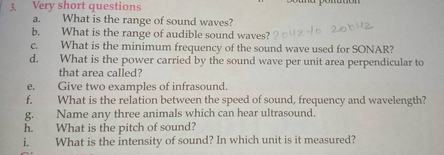 Very short questions a ponution 
a. What is the range of sound waves? 
b. What is the range of audible sound waves? 
c. What is the minimum frequency of the sound wave used for SONAR? 
d. What is the power carried by the sound wave per unit area perpendicular to 
that area called? 
e. Give two examples of infrasound. 
f. What is the relation between the speed of sound, frequency and wavelength? 
g. Name any three animals which can hear ultrasound. 
h. What is the pitch of sound? 
i. What is the intensity of sound? In which unit is it measured?