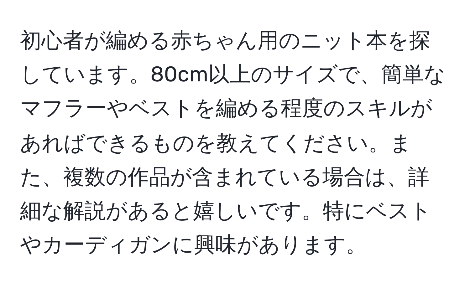 初心者が編める赤ちゃん用のニット本を探しています。80cm以上のサイズで、簡単なマフラーやベストを編める程度のスキルがあればできるものを教えてください。また、複数の作品が含まれている場合は、詳細な解説があると嬉しいです。特にベストやカーディガンに興味があります。