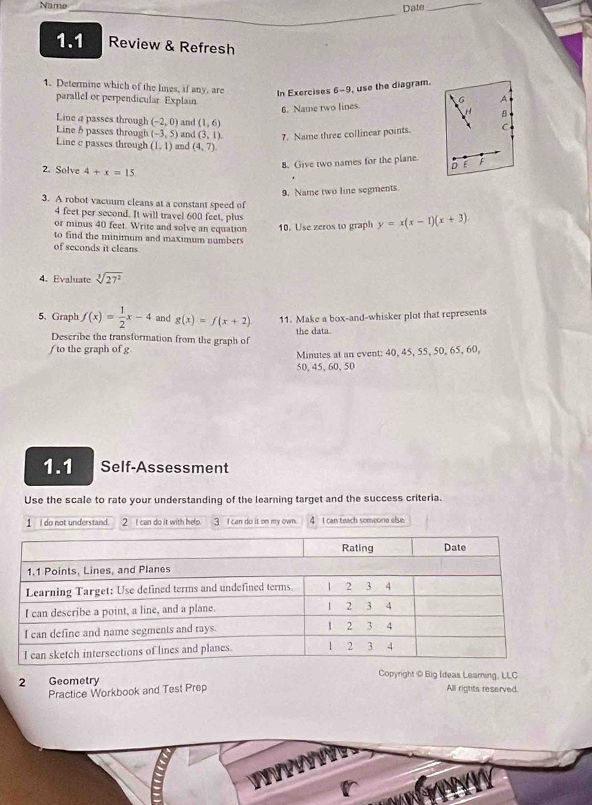 Name_ Date_ 
1.1 Review & Refresh 
1. Determine which of the lines, if any, are In Exercises 6-9, use the diagram. 
parallel or perpendicular. Explain 
6. Name two lines. 6 A 
Line a passes through (-2,0) and (1,6)
Line b passes through (-3,5) and (3,1). 7. Name three collinear points. 
C 
Line c passes through (1,1) and (4,7). 
8. Give two names for the plane. 。 E F
2. Solve 4+x=15
9. Name two line segments. 
3. A robot vacuum cleans at a constant speed of
4 feet per second. It will travel 600 feet, plus 
or minus 40 feet. Write and solve an equation 10. Use zeros to graph y=x(x-1)(x+3)
to find the minimum and maximum numbers 
of seconds it cleans 
4. Evaluate sqrt[3](27^2)
5, Graph f(x)= 1/2 x-4 and g(x)=f(x+2) 11. Make a box-and-whisker plot that represents 
the data. 
Describe the transformation from the graph of 
( to the graph of g 
Minutes at an event: 40, 45, 55, 50, 65, 60,
50, 45, 60, 50
1.1 Self-Assessment 
Use the scale to rate your understanding of the learning target and the success criteria. 
1 I do not understand. 2 I can do it with help. 3 I can do it on my own. 4 I can teach someone else. 
Copyright © Big Ideas Learning, LLC 
2 Geometry All rights reserved. 
Practice Workbook and Test Prep