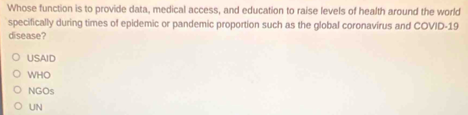 Whose function is to provide data, medical access, and education to raise levels of health around the world
specifically during times of epidemic or pandemic proportion such as the global coronavirus and COVID-19
disease?
USAID
WHO
NGOs
UN