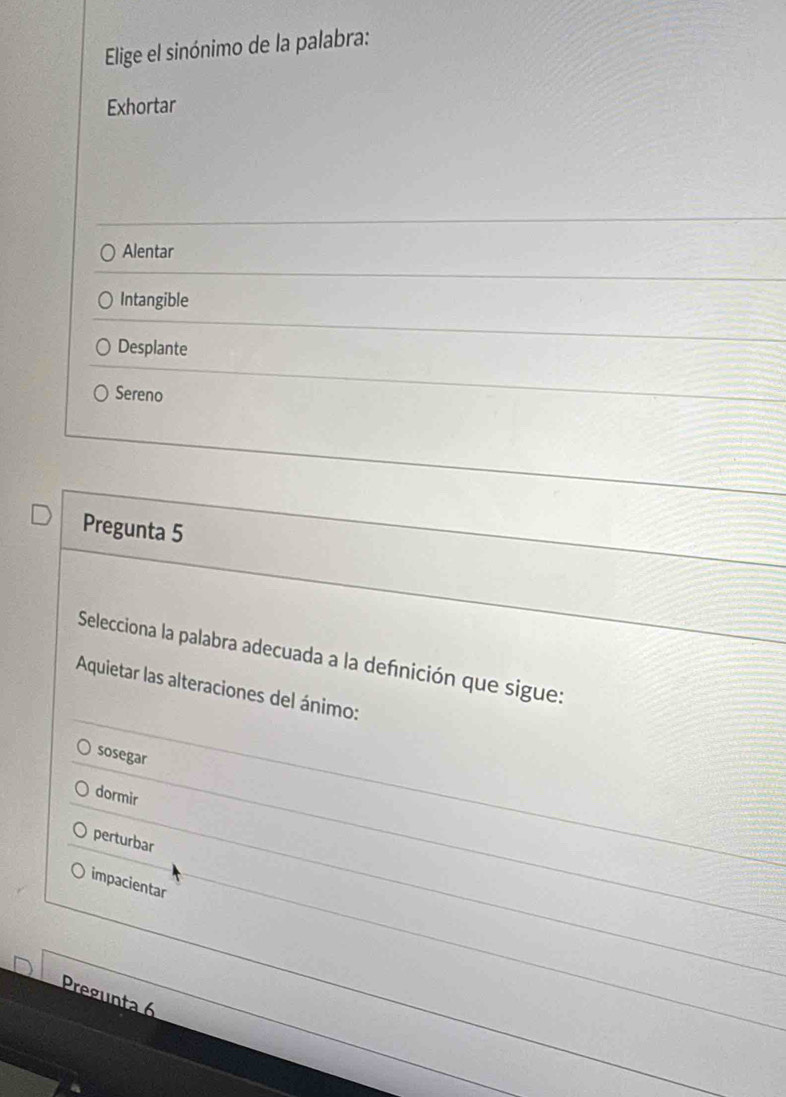 Elige el sinónimo de la palabra:
Exhortar
Alentar
Intangible
Desplante
Sereno
Pregunta 5
Selecciona la palabra adecuada a la definición que sigue:
Aquietar las alteraciones del ánimo:
sosegar
dormir
perturbar
impacientar
Pregunta 6