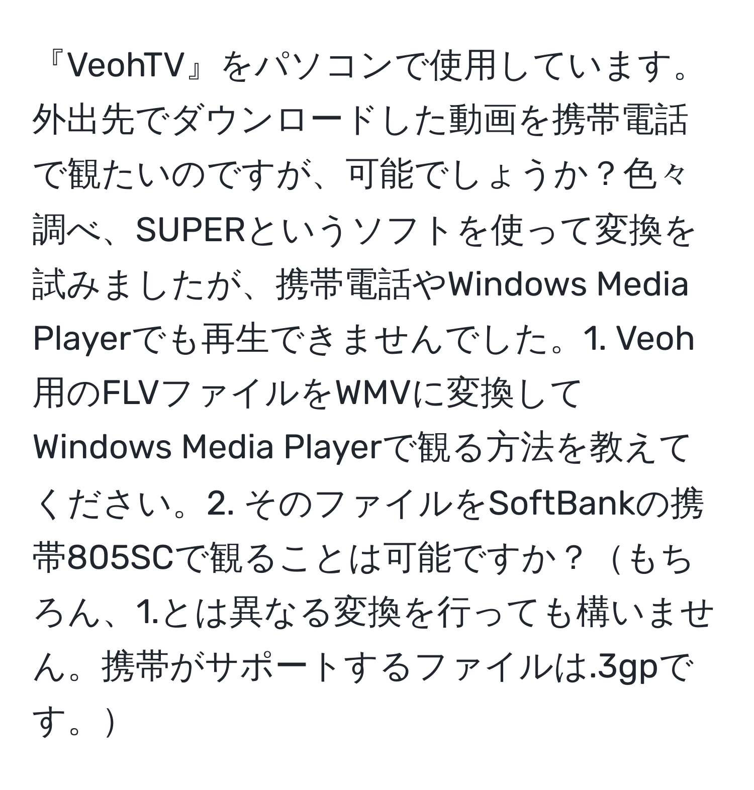 『VeohTV』をパソコンで使用しています。外出先でダウンロードした動画を携帯電話で観たいのですが、可能でしょうか？色々調べ、SUPERというソフトを使って変換を試みましたが、携帯電話やWindows Media Playerでも再生できませんでした。1. Veoh用のFLVファイルをWMVに変換してWindows Media Playerで観る方法を教えてください。2. そのファイルをSoftBankの携帯805SCで観ることは可能ですか？もちろん、1.とは異なる変換を行っても構いません。携帯がサポートするファイルは.3gpです。