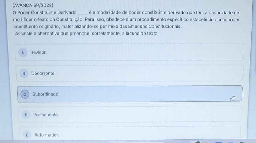 (AVANÇA SP/2022)
O Poder Constituinte Derivado_ é a modalidade de poder constituinte derivado que tem a capacidade de
modificar o texto da Constituição. Para isso, obedece a um procedimento específico estabelecido pelo poder
constituinte originário, materializando-se por meio das Emendas Constitucionais.
Assinale a alternativa que preenche, corretamente, a lacuna do texto:
A Revisor.
B Decorrente.
c Subordinado.
D Permanente.
E Reformador.