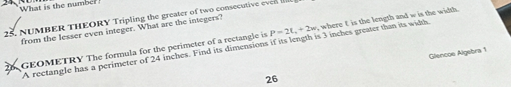 What is the number? 
25. NUMBER THEORY Tripling the greater of two consecutive even 
from the lesser even integer. What are the integers? 
26 GEOMETRY The formula for the perimeter of a rectangle is P=2ell , +2w ,where t is the length and w is the width. 
A rectangle has a perimeter of 24 inches. Find its dimensions if its length is 3 inches greater than its width. 
Glencoe Algebra 1 
26