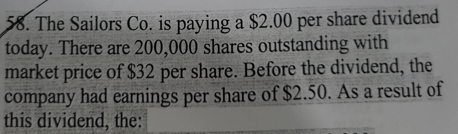 The Sailors Co. is paying a $2.00 per share dividend 
today. There are 200,000 shares outstanding with 
market price of $32 per share. Before the dividend, the 
company had earnings per share of $2.50. As a result of 
this dividend, the: