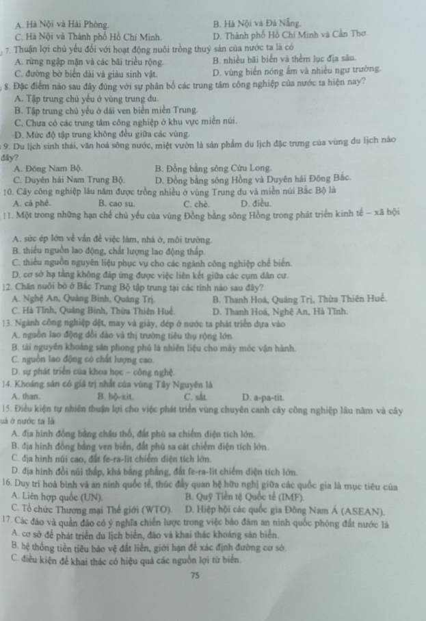 A Hà Nội và Hải Phòng B. Hà Nội và Đả Nẵng.
C. Hà Nội và Thành phố Hồ Chí Minh. D. Thành phố Hồ Chí Minh và Cần Thơ
7. Thuận lợi chủ yểu đổi với hoạt động nuôi trồng thuỷ sản của nước ta là có
A. rừng ngập mận và các bãi triều rộng. B. nhiều bãi biển và thềm lục địa sâu.
C. đường bờ biển đài và giàu sinh vật D. vùng biển nóng ấm và nhiều ngư trường.
8. Đặc điểm nào sau đây đùng với sự phân bố các trung tâm công nghiệp của nước ta hiện nay?
A. Tập trung chủ yếu ở vùng trung du
B. Tập trung chủ yếu ở dãi ven biển miền Trung.
C. Chưa có các trung tâm công nghiệp ở khu vực miền núi.
D. Mức độ tập trung không đều giữa các vùng.
9. Du lịch sinh thái, văn hoà sông nước, miệt vườn là sản phẩm du lịch đặc trưng của vùng du lịch nào
dây?
A. Đông Nam Bộ B. Đồng bằng sông Cứu Long.
C. Duyên hải Nam Trung Bộ. D. Đồng bằng sông Hồng và Duyên hải Đông Bắc.
10. Cây công nghiệp lâu năm được trồng nhiều ở vùng Trung du và miền núi Bắc Bộ là
A. cả phê. B. cao su. C. chè. D. điều.
!1. Một trong những hạn chế chủ yếu của vùng Đồng bằng sông Hồng trong phát triển kinh tế - xã hội
A. sức ép lớn về vấn để việc làm, nhà ở, môi trường.
B. thiểu nguồn lao động, chất lượng lao động thấp.
C. thiếu nguồn nguyên liệu phục vụ cho các ngành công nghiệp chế biến.
D. cơ sở hạ tằng không đấp ứng được việc liên kết giữa các cụm dân cư.
12. Chăn nuôi bò ở Bắc Trung Bộ tập trung tại các tính nào sau đây?
A. Nghệ An, Quảng Binh, Quảng Trị. B. Thanh Hoá, Quảng Trị, Thừa Thiên Huề.
C. Hà Tĩnh, Quảng Bình, Thừa Thiên Huệ. D. Thanh Hoá, Nghệ An, Hà Tĩnh.
13. Ngành công nghiệp đệt, may và giảy, đép ở nước ta phát triển dựa vào
A. nguồn lao động đổi đào và thị trường tiêu thụ rộng lớn
B. tài nguyên khoáng sản phong phủ là nhiên liệu cho máy móc vận hành.
C. nguồn lao động có chất lượng cao.
D. sự phát triển của khoa học - công nghệ.
14. Khoảng sản có giả trị nhất của vùng Tây Nguyên là
A. than. B. bộ-xit. C. sắt D. a-pa-tit.
15. Điều kiện tự nhiên thuận lựi cho việc phát triển vùng chuyên canh cây công nghiệp lâu năm và cây
uà ở nước ta là
A. địa hình đồng bằng châu thổ, đất phù sa chiếm điện tích lớn.
B. địa hình đồng bằng ven biển, đất phù sa cát chiếm điện tích lớn.
C. địa hình núi cao, đất fe-ra-lit chiếm điện tích lớn.
D. địa hình đổi núi thấp, khả bằng phẳng, đất fe-ra-lit chiếm điện tích lớn.
16. Duy tri hoà bình và an ninh quốc tể, thúc đầy quan hệ hữu nghị giữa các quốc gia là mục tiêu của
A. Liên hợp quốc (UN). B. Quỹ Tiền tệ Quốc tế (IMF).
C. Tổ chức Thương mại Thế giới (WTO). D. Hiệp hội các quốc gia Đồng Nam Á (ASEAN).
17. Các đảo và quần đảo có ý nghĩa chiến lược trong việc bào đâm an ninh quốc phóng đất nước là
A. cơ sở để phát triển du lịch biển, đảo và khai thác khoảng sản biển.
B. hệ thống tiền tiêu báo vệ đất liền, giới hạn để xác định đường cơ sở
C. điều kiện để khai thác có hiệu quả các nguồn lợi từ biển
75