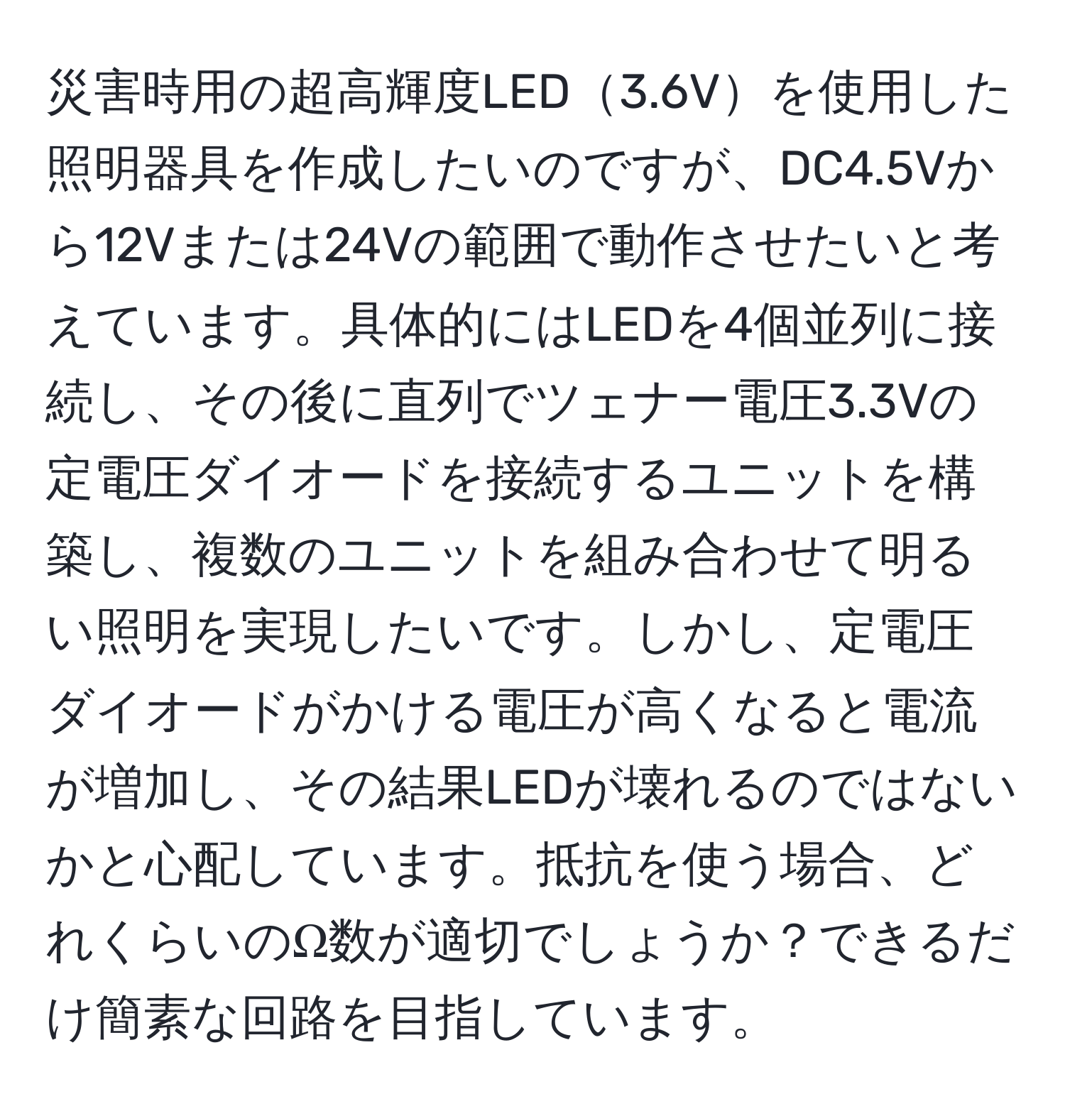 災害時用の超高輝度LED3.6Vを使用した照明器具を作成したいのですが、DC4.5Vから12Vまたは24Vの範囲で動作させたいと考えています。具体的にはLEDを4個並列に接続し、その後に直列でツェナー電圧3.3Vの定電圧ダイオードを接続するユニットを構築し、複数のユニットを組み合わせて明るい照明を実現したいです。しかし、定電圧ダイオードがかける電圧が高くなると電流が増加し、その結果LEDが壊れるのではないかと心配しています。抵抗を使う場合、どれくらいのΩ数が適切でしょうか？できるだけ簡素な回路を目指しています。