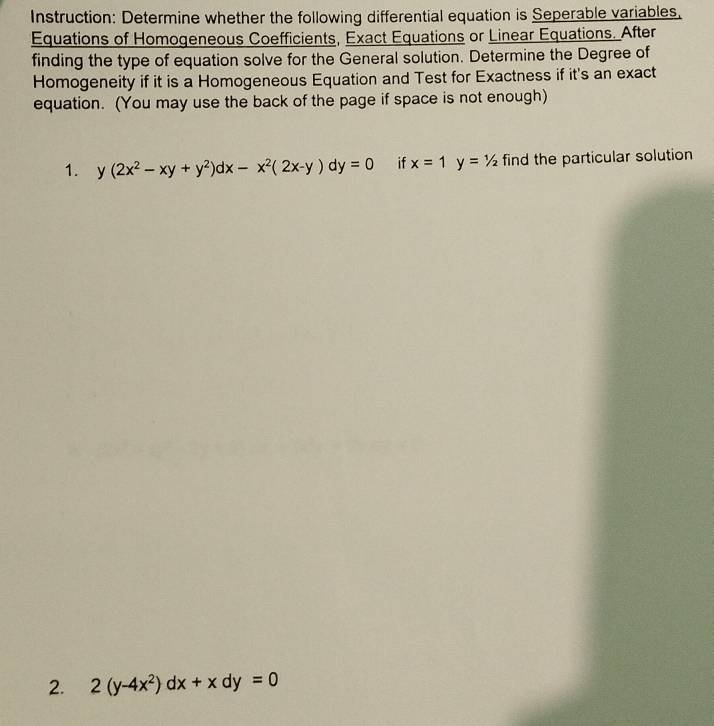 Instruction: Determine whether the following differential equation is Seperable variables.
Equations of Homogeneous Coefficients, Exact Equations or Linear Equations. After
finding the type of equation solve for the General solution. Determine the Degree of
Homogeneity if it is a Homogeneous Equation and Test for Exactness if it's an exact
equation. (You may use the back of the page if space is not enough)
1. y(2x^2-xy+y^2)dx-x^2(2x-y)dy=0 if x=1y=1/2 find the particular solution
2. 2(y-4x^2)dx+xdy=0