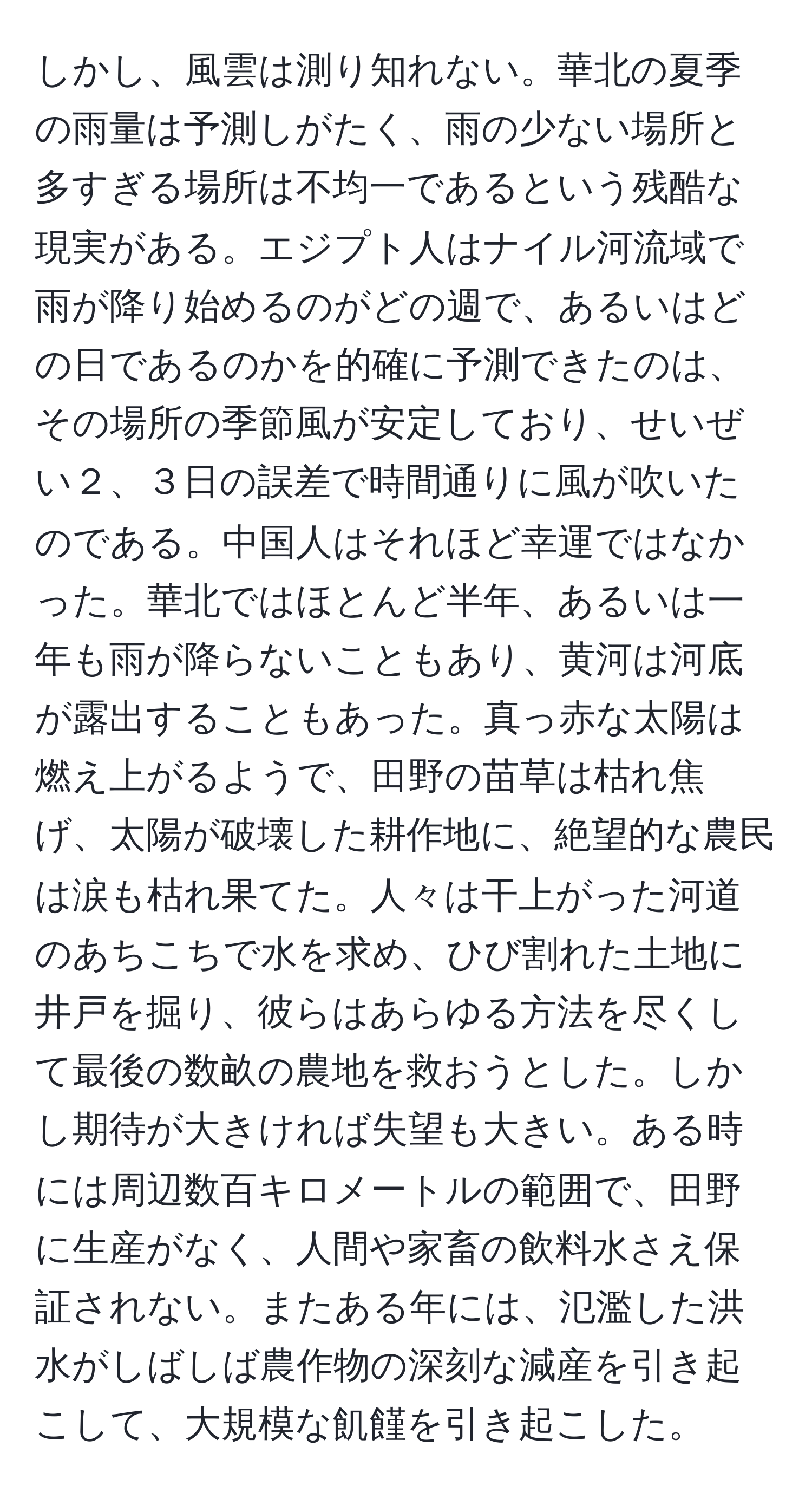 しかし、風雲は測り知れない。華北の夏季の雨量は予測しがたく、雨の少ない場所と多すぎる場所は不均一であるという残酷な現実がある。エジプト人はナイル河流域で雨が降り始めるのがどの週で、あるいはどの日であるのかを的確に予測できたのは、その場所の季節風が安定しており、せいぜい２、３日の誤差で時間通りに風が吹いたのである。中国人はそれほど幸運ではなかった。華北ではほとんど半年、あるいは一年も雨が降らないこともあり、黄河は河底が露出することもあった。真っ赤な太陽は燃え上がるようで、田野の苗草は枯れ焦げ、太陽が破壊した耕作地に、絶望的な農民は涙も枯れ果てた。人々は干上がった河道のあちこちで水を求め、ひび割れた土地に井戸を掘り、彼らはあらゆる方法を尽くして最後の数畝の農地を救おうとした。しかし期待が大きければ失望も大きい。ある時には周辺数百キロメートルの範囲で、田野に生産がなく、人間や家畜の飲料水さえ保証されない。またある年には、氾濫した洪水がしばしば農作物の深刻な減産を引き起こして、大規模な飢饉を引き起こした。