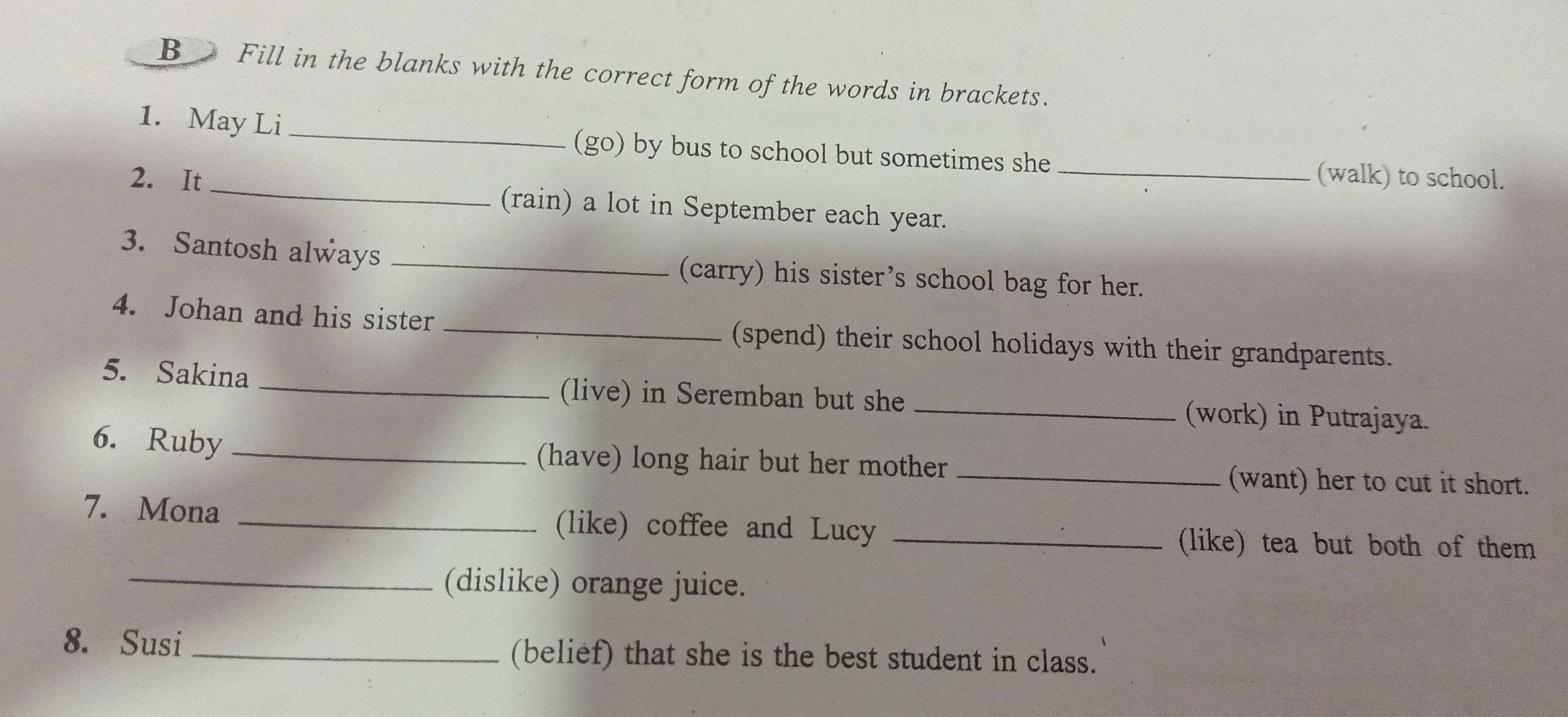 B_ Fill in the blanks with the correct form of the words in brackets. 
1. May Li _(go) by bus to school but sometimes she 
(walk) to school. 
2. It _(rain) a lot in September each year._ 
3. Santosh always _(carry) his sister’s school bag for her. 
4. Johan and his sister _(spend) their school holidays with their grandparents. 
5. Sakina _(live) in Seremban but she _(work) in Putrajaya. 
6. Ruby (have) long hair but her mother_ 
(want) her to cut it short. 
7. Mona _(like) coffee and Lucy_ 
(like) tea but both of them 
_(dislike) orange juice. 
8. Susi _(belief) that she is the best student in class.