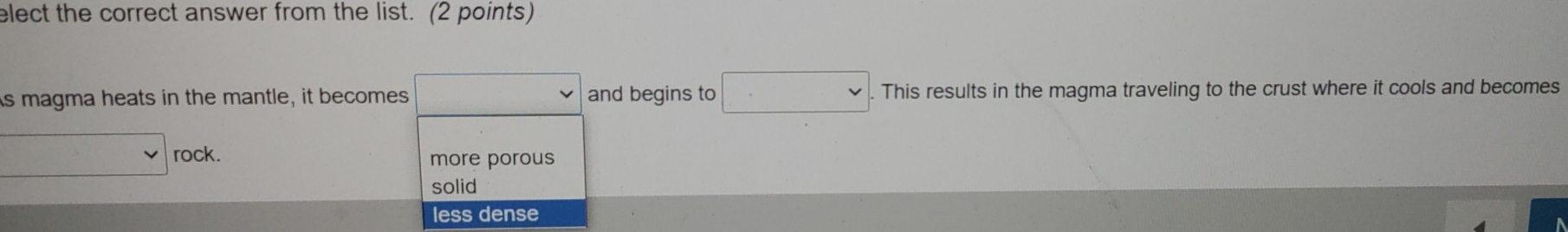 elect the correct answer from the list. (2 points)
As magma heats in the mantle, it becomes and begins to This results in the magma traveling to the crust where it cools and becomes
rock. more porous
solid
less dense