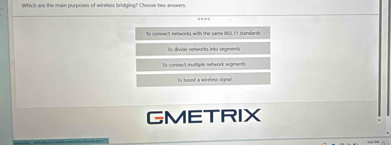 Which are the main purposes of wireless bridging? Choose two answers.
o ○ ○ ○
To connect networks with the same 802.11 standards
To divide networks into segments
To connect multiple network segments
To boost a wireless signal
GMETRIX