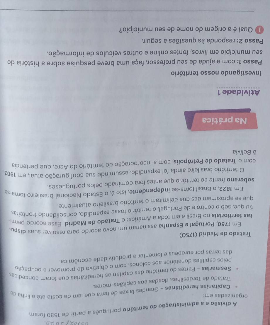 A divisão e a administração do território português a partir de 1530 foram
organizadas em:
Capitanias hereditárias - Grandes faixas de terra que iam da costa até a linha do
Tratado de Tordesilhas, doadas aos capitães-mores.
Sesmarias - Partes do território das capitanias hereditárias que foram concedidas
pelos capitães donatários aos colonos, com o objetivo de promover a ocupação
das terras por europeus e fomentar a produtividade econômica.
Tratado de Madrid (1750)
Em 1750, Portugal e Espanha assinaram um novo acordo para resolver suas dispu-
tas territoriais no Brasil e em toda a América: o Tratado de Madrid. Esse acordo permi
tiu que, sob o controle de Portugal, o território fosse expandido, consolidando fronteiras
que se aproximam das que delimitam o território brasileiro atualmente.
Em 1822, o Brasil torna-se independente, isto é, o Estado Nacional brasileiro torna-se
soberano frente ao território que antes fora dominado pelos portugueses.
O território brasileiro ainda foi expandido, assumindo sua configuração atual, em 1903,
com o Tratado de Petrópolis, com a incorporação do território do Acre, que pertencia
à Bolívia.
Na prática
Atividade 1
Investigando nosso território
Passo 1: com a ajuda de seu professor, faça uma breve pesquisa sobre a história do
seu município em livros, fontes online e outros veículos de informação.
Passo 2: responda às questões a seguir.
1 Qual é a origem do nome de seu município?
_