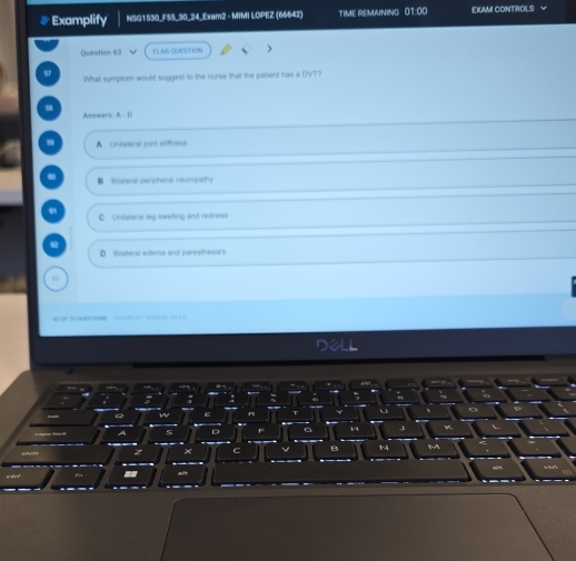 #Examplify NSG1530_F55_30_24_Exam2 - MIMI LOPEZ (66642) TIME REMAINING 01:00 EXAM CONTROLS V
Question 63 FLAG QUESTION
57 What symptom would suggest to the nurse that the pwlient has a DVT?
Aneweos: A - D
80 A Uniistens joint stiftness
B ateral perpheral neuropalhy
C Unilsters leg sweling and redness
D Bilateral edema and paresthesia's
w n qrchow u r 
; ;
w
A s D

z ×
B
== alt