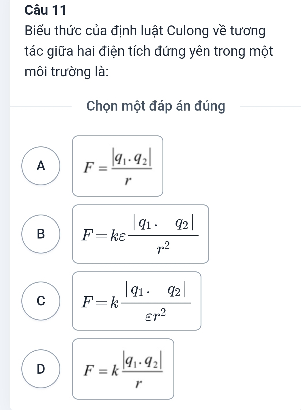 Biểu thức của định luật Culong về tương
tác giữa hai điện tích đứng yên trong một
môi trường là:
Chọn một đáp án đúng
A
F=frac |q_1· q_2|r
B
F=kvarepsilon frac |q_1· q_2|r^2
C F=kfrac |q_1· q_2|varepsilon r^2
D
F=kfrac |q_1· q_2|r