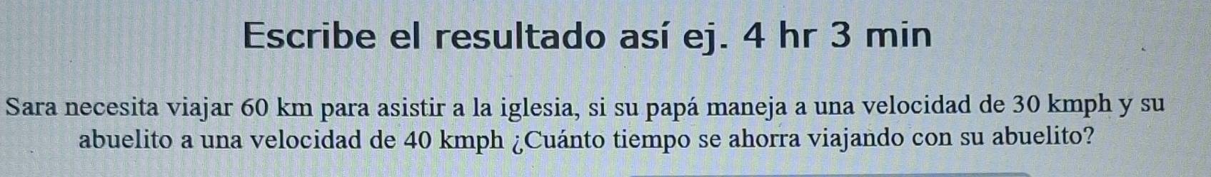 Escribe el resultado así ej. 4 hr 3 min
Sara necesita viajar 60 km para asistir a la iglesia, si su papá maneja a una velocidad de 30 kmph y su 
abuelito a una velocidad de 40 kmph ¿Cuánto tiempo se ahorra viajando con su abuelito?