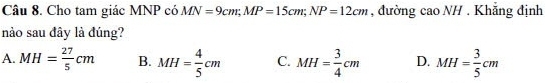 Cho tam giác MNP có MN=9cm; MP=15cm; NP=12cm , đường cao NH. Khăng định
nào sau đây là đúng?
A. MH= 27/5 cm B. MH= 4/5 cm C. MH= 3/4 cm D. MH= 3/5 cm