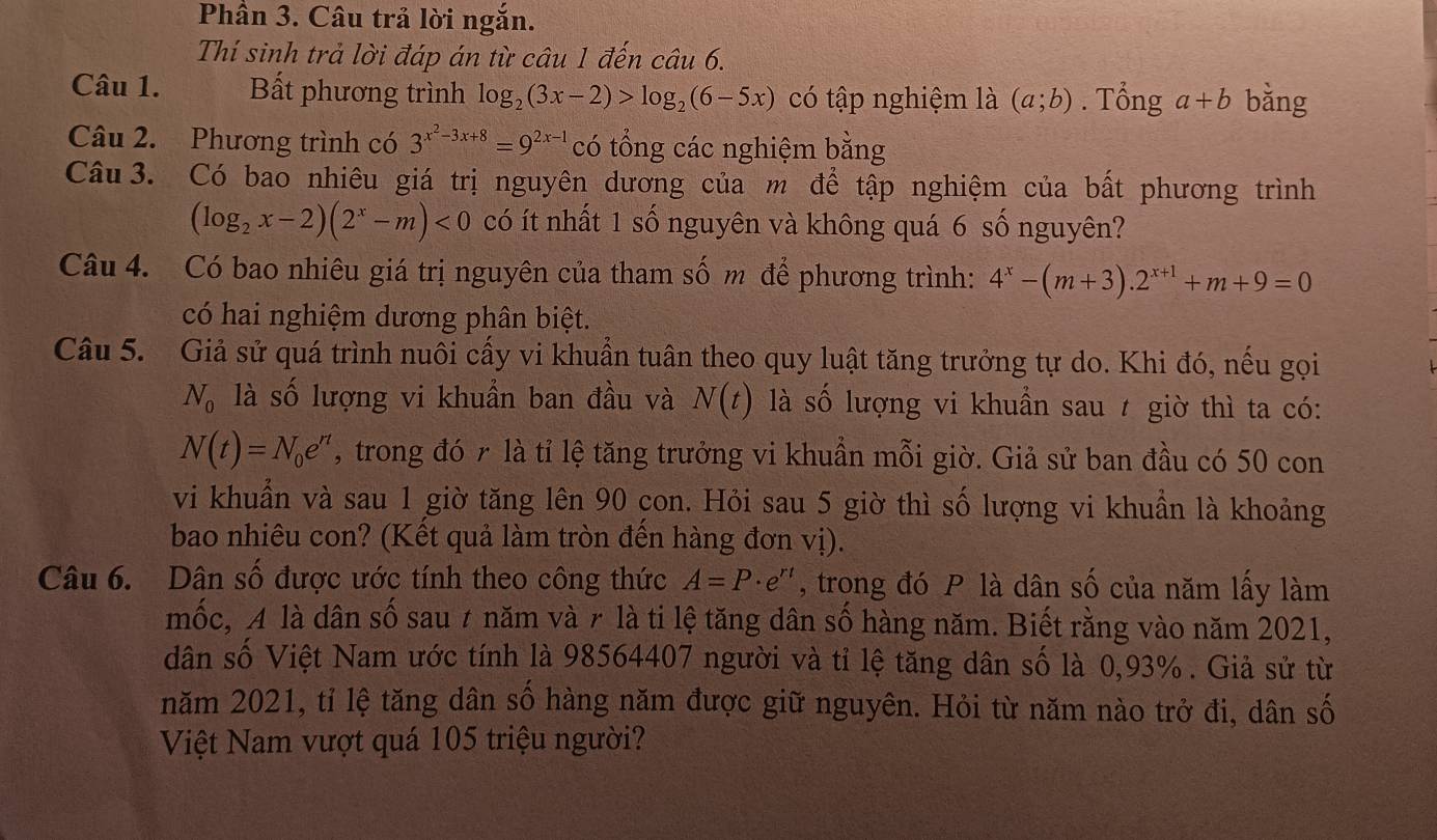 Phần 3. Câu trả lời ngắn.
Thí sinh trả lời đáp án từ câu 1 đến câu 6.
Câu 1. Bất phương trình log _2(3x-2)>log _2(6-5x) có tập nghiệm là (a;b). Tổng a+b bằng
Câu 2. Phương trình có 3^(x^2)-3x+8=9^(2x-1) có tổng các nghiệm bằng
Câu 3. Có bao nhiêu giá trị nguyên dương của m để tập nghiệm của bất phương trình
(log _2x-2)(2^x-m)<0</tex> có ít nhất 1 số nguyên và không quá 6 số nguyên?
Câu 4. Có bao nhiêu giá trị nguyên của tham số m để phương trình: 4^x-(m+3).2^(x+1)+m+9=0
có hai nghiệm dương phân biệt.
Câu 5. Giả sử quá trình nuôi cấy vi khuẩn tuân theo quy luật tăng trưởng tự do. Khi đó, nếu gọi
N_0 là số lượng vi khuẩn ban đầu và N(t) là số lượng vi khuẩn sau 7 giờ thì ta có:
N(t)=N_0e^(rt) , trong đó r là tỉ lệ tăng trưởng vi khuẩn mỗi giờ. Giả sử ban đầu có 50 con
vi khuẩn và sau 1 giờ tăng lên 90 con. Hỏi sau 5 giờ thì số lượng vi khuẩn là khoảng
bao nhiêu con? (Kết quả làm tròn đến hàng đơn vị).
Câu 6. Dân số được ước tính theo công thức A=P· e^(rt) , trong đó P là dân số của năm lấy làm
mốc, A là dân số sau 7 năm và r là ti lệ tăng dân số hàng năm. Biết rằng vào năm 2021,
dân số Việt Nam ước tính là 98564407 người và tỉ lệ tăng dân số là 0,93% . Giả sử từ
năm 2021, tỉ lệ tăng dân số hàng năm được giữ nguyên. Hỏi từ năm nào trở đi, dân số
Việt Nam vượt quá 105 triệu người?