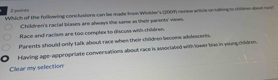 Which of the following conclusions can be made from Winkler's (2009) review article on talking to children about race?
Children’s racial biases are always the same as their parents' views.
Race and racism are too complex to discuss with children.
Parents should only talk about race when their children become adolescents.
Having age-appropriate conversations about race is associated with lower bias in young children.
Clear my selection