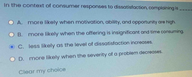 In the context of consumer responses to dissatisfaction, complaining is_
A. more likely when motivation, ability, and opportunity are high.
B. more likely when the offering is insignificant and time consuming.
C. less likely as the level of dissatisfaction increases.
D. more likely when the severity of a problem decreases.
Clear my choice