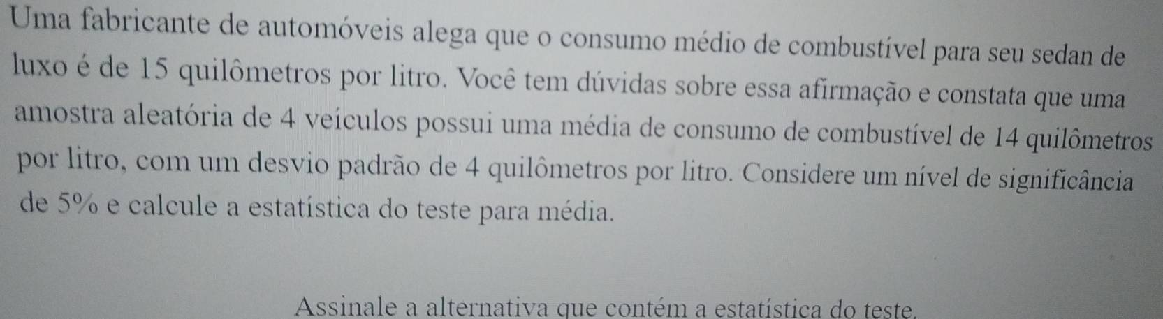 Uma fabricante de automóveis alega que o consumo médio de combustível para seu sedan de 
luxo é de 15 quilômetros por litro. Você tem dúvidas sobre essa afirmação e constata que uma 
amostra aleatória de 4 veículos possui uma média de consumo de combustível de 14 quilômetros 
por litro, com um desvio padrão de 4 quilômetros por litro. Considere um nível de significância 
de 5% e calcule a estatística do teste para média. 
Assinale a alternativa que contém a estatística do teste.