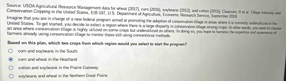 Source: USDA Agricultural Resource Management data for wheat (2017), corn (2016), soybeans (2012), and cotton (2015); Claassen, R et al. Tillage Intensity and
Conservation Cropping in the United States, EIB-197, U.S. Department of Agriculture, Economic Research Service, September 2018.
Imagine that you are in charge of a new federal program aimed at promoting the adoption of conservation tillage in areas where it is currently underutilized in the
United States. To get started, you decide to select a region where there is a large disparity in conservation tillage among crops. In other words, you want to choose
an area where conservation tillage is highly utilized on some crops but underutilized on others. In doing so, you hope to hamess the expertise and experience of
farmers already using conservation tillage to mentor those still using conventional methods.
Based on this plan, which two crops from which region would you select to start the program?
corn and soybeans in the South
corn and wheat in the Heartland
cotton and soybeans in the Prairie Gateway
soybeans and wheat in the Northern Great Plains