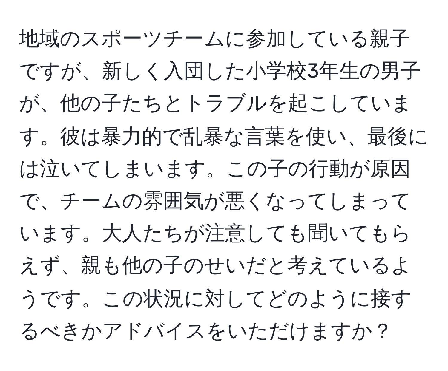 地域のスポーツチームに参加している親子ですが、新しく入団した小学校3年生の男子が、他の子たちとトラブルを起こしています。彼は暴力的で乱暴な言葉を使い、最後には泣いてしまいます。この子の行動が原因で、チームの雰囲気が悪くなってしまっています。大人たちが注意しても聞いてもらえず、親も他の子のせいだと考えているようです。この状況に対してどのように接するべきかアドバイスをいただけますか？