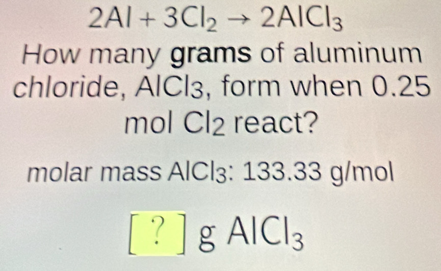 a 2Al+3Cl_2to 2AlCl_3
How many grams of aluminum 
chloride, AlCl₃, form when 0.25
mol Cl2 react? 
molar mass AlCl₃: 133.33 g/mol
[ ? ] g AlCl₃