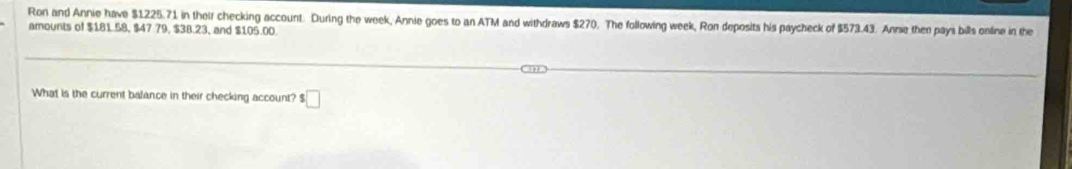 Ron and Annie have $1225.71 in their checking account. During the week, Annie goes to an ATM and withdraws $270. The following week, Ron deposits his paycheck of $573.43. Anne then pays bills online in the 
amounts of $181.58, $47.79, $38.23, and $105.00. 
What is the current balance in their checking account? s□