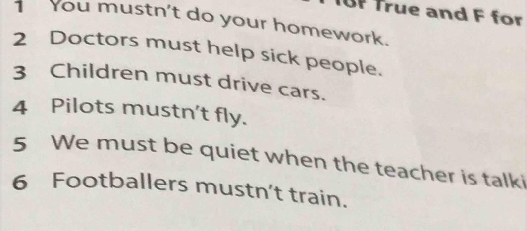 BF True and F for 
1 You mustn't do your homework. 
2 Doctors must help sick people. 
3 Children must drive cars. 
4 Pilots mustn't fly. 
5 We must be quiet when the teacher is talki 
6 Footballers mustn't train.