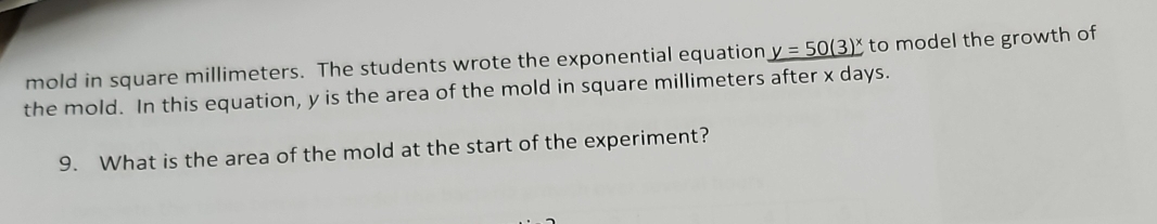 mold in square millimeters. The students wrote the exponential equation y=50(3)^x to model the growth of 
the mold. In this equation, y is the area of the mold in square millimeters after x days. 
9. What is the area of the mold at the start of the experiment?