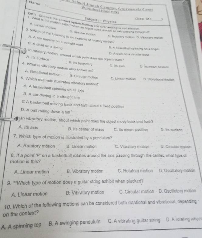 Name
1 -
_I Schoof Jinnah Campas, Guiranwals Casts
Worksbeet (Unit 8,04)
Clase ( ,
Subject: Physica
Q#1： Choose the correct option.Gutting and over wrding is not allowed
1. What is the motion called when an objest spies around an as passing trough in_
A. Linear motion B. Girsular motion
2. Which of the following is an example of retatory moties?
C. Rotatory motion D. Vbratory molion
A. A car moving on a straight road
C. A child on a swing
B. A basketball spinning on a finger
D. A train on a cirsutar track
3. In rotatory motion, around which point does the object ressts?
A. its surface B. Its boundary C. Its axis D Às msion péstion
4. What is vibratory motion also known as?
A. Rotational motion B. Circular motion C. Linear motion D. Vibrational mction
5. Which example illustrates vibratory motion?
A. A basketball spinning on its axis.
B. A car driving in a straight line
C A basketball moving back and forth about a fixed position
D. A ball rolling down a hill
In vibratory motion, about which point does the object move back and forth?
A. Its axis B. Its center of mass C. Its mean position D. Its surface
7. Which type of motion is illustrated by a pendulum?
A. Rotatory motion B. Linear motion C. Vibratory motion D. Circular motion
8. If a point 'P' on a basketball rotates around the axis passing through the centes, what type of
motion is this?
A. Linear motion B. Vibratory motion C. Rotatory motion D. Oscillatory motion
9. **Which type of motion does a guitar string exhibit when plucked?
A. Linear motion B: Vibratory motion C. Circular motion D. Oscillatory motion
10. Which of the following motions can be considered both rotational and vibrational, depending 
on the context?
A. A spinning top B. A swinging pendulum C. A vibrating guitar string D. Arotating wheel