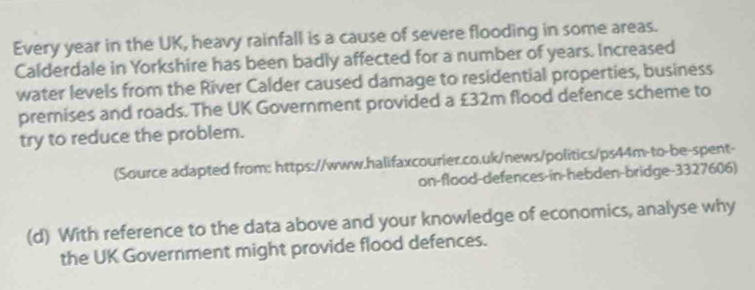 Every year in the UK, heavy rainfall is a cause of severe flooding in some areas. 
Calderdale in Yorkshire has been badly affected for a number of years. Increased 
water levels from the River Calder caused damage to residential properties, business 
premnises and roads. The UK Government provided a £32m flood defence scheme to 
try to reduce the problem. 
(Source adapted from: https://www.halifaxcourier.co.uk/news/politics/ps44m-to-be-spent- 
on-flood-defences-in-hebden-bridge-3327606) 
(d) With reference to the data above and your knowledge of economics, analyse why 
the UK Government might provide flood defences.