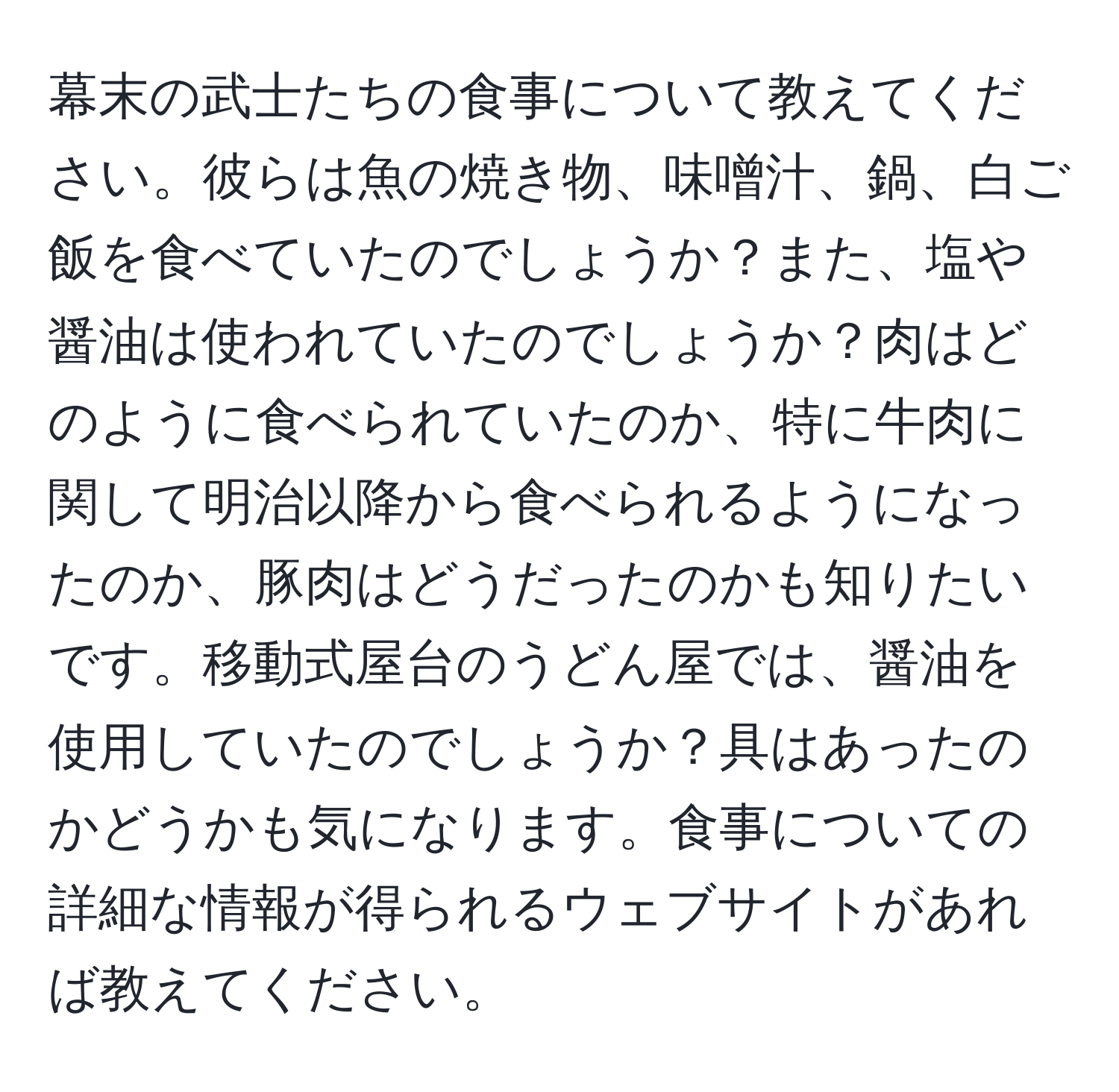 幕末の武士たちの食事について教えてください。彼らは魚の焼き物、味噌汁、鍋、白ご飯を食べていたのでしょうか？また、塩や醤油は使われていたのでしょうか？肉はどのように食べられていたのか、特に牛肉に関して明治以降から食べられるようになったのか、豚肉はどうだったのかも知りたいです。移動式屋台のうどん屋では、醤油を使用していたのでしょうか？具はあったのかどうかも気になります。食事についての詳細な情報が得られるウェブサイトがあれば教えてください。