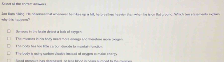 Select all the correct answers.
Jon likes hiking. He observes that whenever he hikes up a hill, he breathes heavier than when he is on flat ground. Which two statements explain
why this happens?
Sensors in the brain detect a lack of oxygen.
The muscles in his body need more energy and therefore more oxygen.
The body has too little carbon dioxide to maintain function.
The body is using carbon dioxide instead of oxygen to make energy.
Blood pressure has decreased so less blood is being numped to the muscles