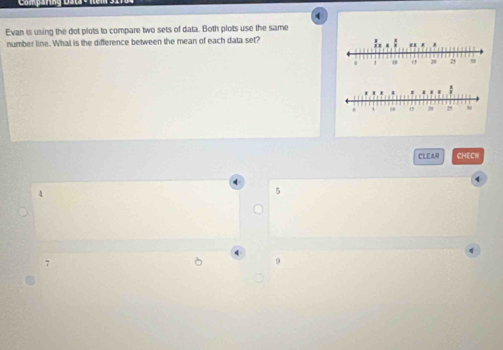 Comparng Data - Iems
Evan is using the dot plots to compare two sets of data. Both plots use the same
number line. What is the difference between the mean of each data set?
I : x
5 10 15 20 25 50
CLEAR CHECN
(
4
5
d
7
0