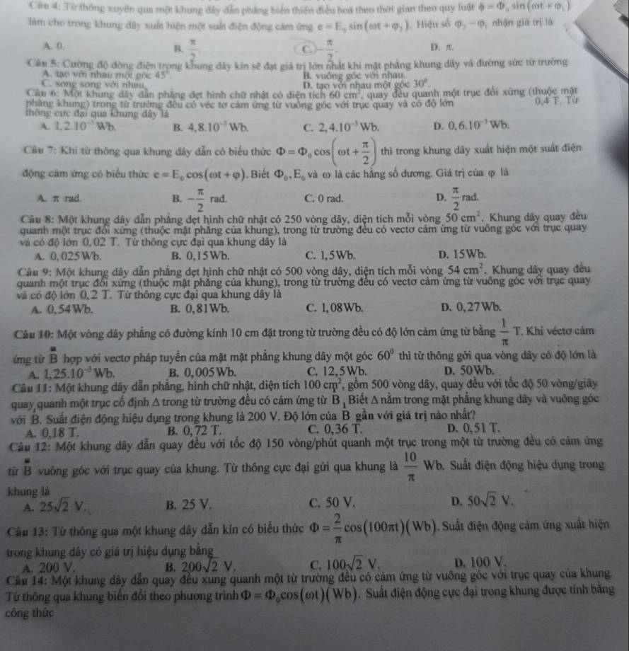 Cứu 4: Từ thông xuyên qua một khung đây dẫn phẳng biển thiên điều hoà theo thời gian theo quy luật phi =Phi _asin (omega t+varphi _1)
làm cho trong khung đây xuất hiện một suất điện động cảm ứng e=E_3sin (omega t+varphi _2). Hiệu số Phi _2-Phi _1 nhận giá trị là
A. (. B.  π /2 . - π /2 . D. π.
C.
Cân 5: Cường độ dòng điện trọng khung đây kin sẽ đạt giá trị lớn nhất khi mặt phẳng khung dây và đường sức từ trường
A. tạo với nhậu một gộc 45° B. vuống góc với nhau.
C. song song với nhau
30°.
Câu 6: Một khung dây dẫn phầng đẹt hình chữ nhật có diện tích D. tạo với nhau một góc , quay đều quanh một trục đổi xứng (thuộc mật
60cm^2
phăng khung) trong từ trường đều có véc tơ cảm ứng từ vưởng góc với trục quay và có độ lớn 0.4 T. Từ
thông cực đại qua khung dây là
A. 1,2.10^(-3)Wb. B. 4,8.10^(-3)Wb. C. 2,4.10^(-3)Wb. D. 0.6.10^(-3)Wb.
Câu 7: Khi từ thông qua khung đây dẫn có biểu thức Phi =Phi _0cos (omega t+ π /2 ) thì trong khung dây xuất hiện một suất điện
động cảm ứng có biểu thức e=E_0cos (omega t+varphi ). Biết Phi _0,E_0 và ω là các hằng số dương. Giá trị của φ là
A. π rad. - π /2 rad. C. 0 rad. D.  π /2 rad.
B.
Câu 8: Một khung dây dẫn phẳng đẹt hình chữ nhật có 250 vòng dây, diện tích mỗi vòng 50cm^2. Khung dây quay đều
quanh một trục đổi xứng (thuộc mặt phẳng của khung), trong từ trường đều có vectơ cảm ứng từ vuỡng góc với trục quay
và có độ lớn 0,02 T. Từ thông cực đại qua khung dây là
A. 0, 025Wb. B. 0,15Wb. C. 1, 5 Wb. D. 15Wb.
Câu 9: Một khung dây dẫn phẳng dẹt hình chữ nhật có 500 vòng dây, diện tích mỗi vòng 54cm^2 Khung dây quay đều
quanh một trục đổi xứng (thuộc mặt phẳng của khung), trong từ trường đều có vectơ cảm ứng từ vuông góc với trục quay
và có độ lớn 0, 2 T. Từ thông cực đại qua khung dây là
A. 0,54Wb. B. 0,81Wb. C. 1, 08 Wb. D. 0,27Wb.
Câu 10: Một vòng dây phẳng có đường kính 10 cm đặt trong từ trường đều có độ lớn cảm ứng từ bằng  1/π  T. Khi véctơ cảm
 u/R 
ứng từ B hợp với vectơ pháp tuyển của mặt mặt phẳng khung dây một góc 60° thì từ thông gởi qua vòng dây có độ lớn là
A. 1,25.10^(-3)Wb. B. 0, 005 Wb. C. 12,5 Wb. D. 50Wb.
Câu 11: Một khung dây dẫn phẳng, hình chữ nhật, diện tích 100cm^2 , gồm 500 vòng dây, quay đều với tốc độ 50 vòng/giây
quay quanh một trục cố định 4 tron ng từ trường đều có cảm ứng từ B_1 Biết △ noverline am a trong mặt phẳng khung dây và vuông góc
với B. Suất điện động hiệu dụng trong khung là 200 V. Độ lớn của_B gần với giá trị nào nhất?
A. 0.18 T. B. 0, 72 T. C. 0.36 T. D. 0.51 I
Câu 12: Một khung dây dẫn quay đều với tốc độ 150 vòng/phút quanh một trục trong một từ trường đều có cảm ứng
từ  u/B  vuông góc với trục quay của khung. Từ thông cực đại gửi qua khung là  10/π  wb.. Suất điện động hiệu dụng trong
khung là
A. 25sqrt(2)V. B. 25 V. C. 50 V. D. 50sqrt(2)V.
Câu 13: Từ thông qua một khung dây dẫn kín có biểu thức Phi = 2/π  cos (100π t)(Wb). Suất điện động cảm ứng xuất hiện
trong khung dây có giá trị hiệu dụng bằng
A. 200 V. B. 200sqrt(2)V. C. 100sqrt(2)V. D. 100 V.
Cầu 14: Một khung đây dẫn quay đều xung quanh một từ trường đều có cảm ứng từ vuông góc với trục quay của khung.
Tử thông qua khung biến đổi theo phương trình Phi =Phi _0cos (omega t)(Wb) 1. Suất điện động cực đại trong khung được tính bằng
công thức
