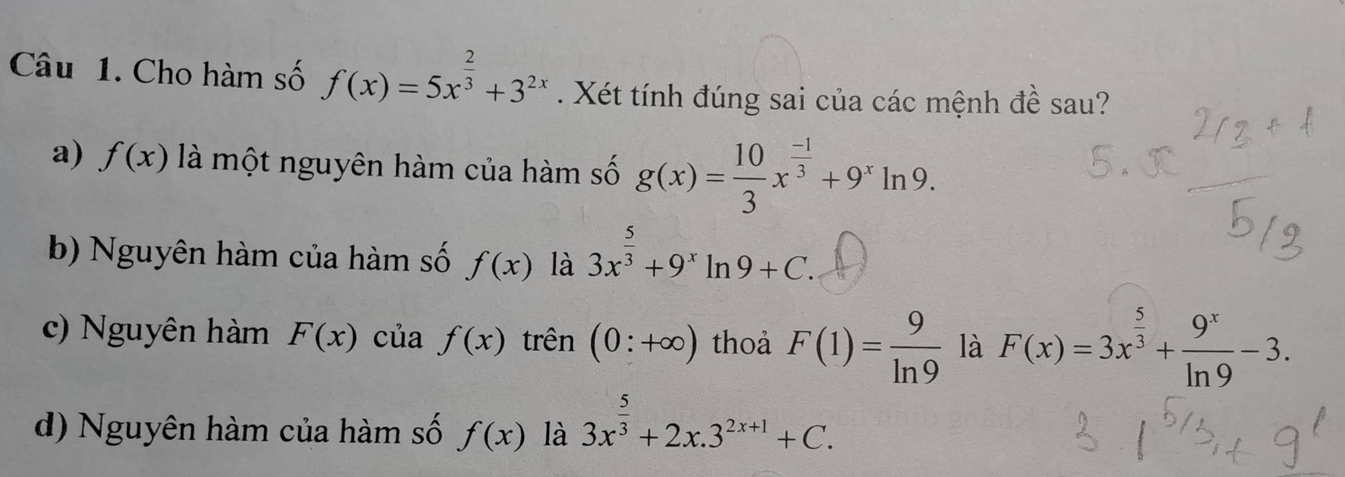 Cho hàm số f(x)=5x^(frac 2)3+3^(2x). Xét tính đúng sai của các mệnh đề sau?
a) f(x) là một nguyên hàm của hàm số g(x)= 10/3 x^(frac -1)3+9^xln 9.
b) Nguyên hàm của hàm số f(x) là 3x^(frac 5)3+9^xln 9+C.
c) Nguyên hàm F(x) của f(x) trên (0:+∈fty ) thoả F(1)= 9/ln 9  là F(x)=3x^(frac 5)3+ 9^x/ln 9 -3.
d) Nguyên hàm của hàm số f(x) là 3x^(frac 5)3+2x.3^(2x+1)+C.