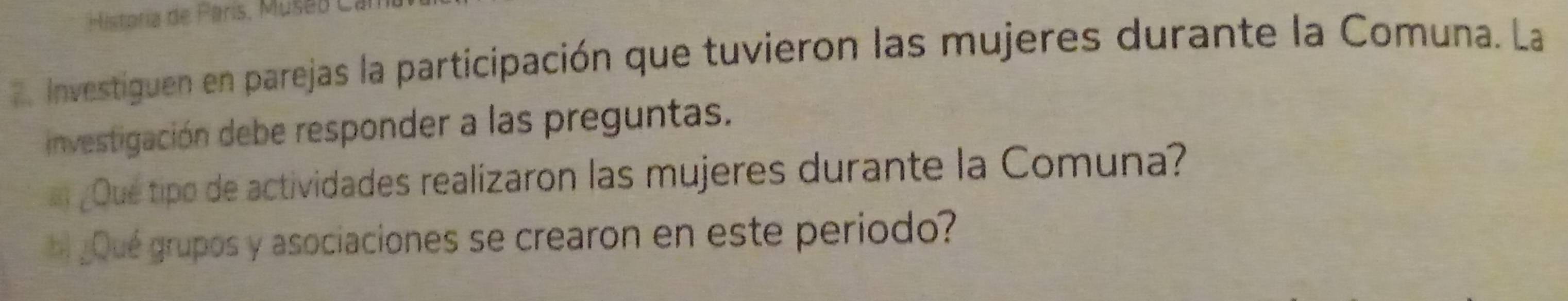 Historia de París, Museo 
. Investiguen en parejas la participación que tuvieron las mujeres durante la Comuna. La 
investigación debe responder a las preguntas. 
¿Que tipo de actividades realizaron las mujeres durante la Comuna? 
bl ¿Qué grupos y asociaciones se crearon en este periodo?