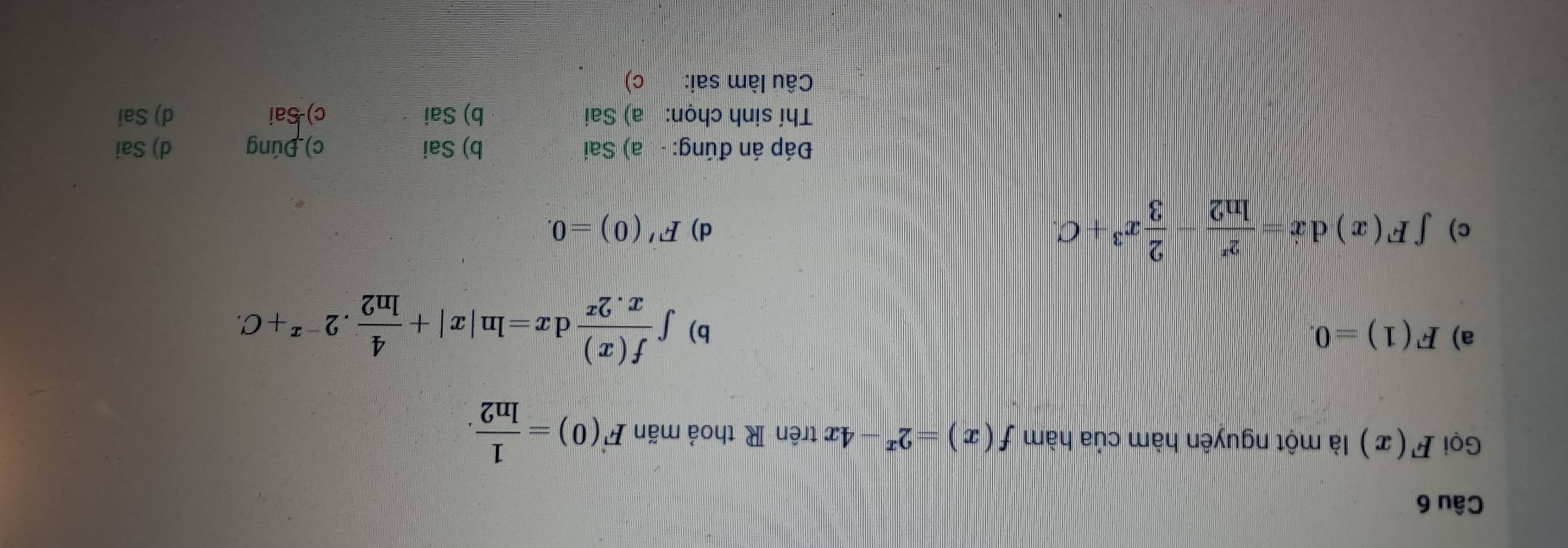 Gọi F(x) là một nguyên hàm của hàm f(x)=2^x-4x trên R thoả mãn F(0)= 1/ln 2 .
a) F(1)=0. b) ∈t  f(x)/x.2^x dx=ln |x|+ 4/ln 2 .2^(-x)+C.
c) ∈t F(x)dx= 2^x/ln 2 - 2/3 x^3+C. d) F'(0)=0. 
Đáp án đúng: a) Sai b) Sai c) Đúng d) Sai
Thí sinh chọn: a) Sai b) Sai c) Sai d) Sai
Câu làm sai: c)