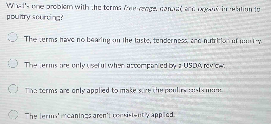 What's one problem with the terms free-range, natural, and organic in relation to
poultry sourcing?
The terms have no bearing on the taste, tenderness, and nutrition of poultry.
The terms are only useful when accompanied by a USDA review.
The terms are only applied to make sure the poultry costs more.
The terms' meanings aren't consistently applied.