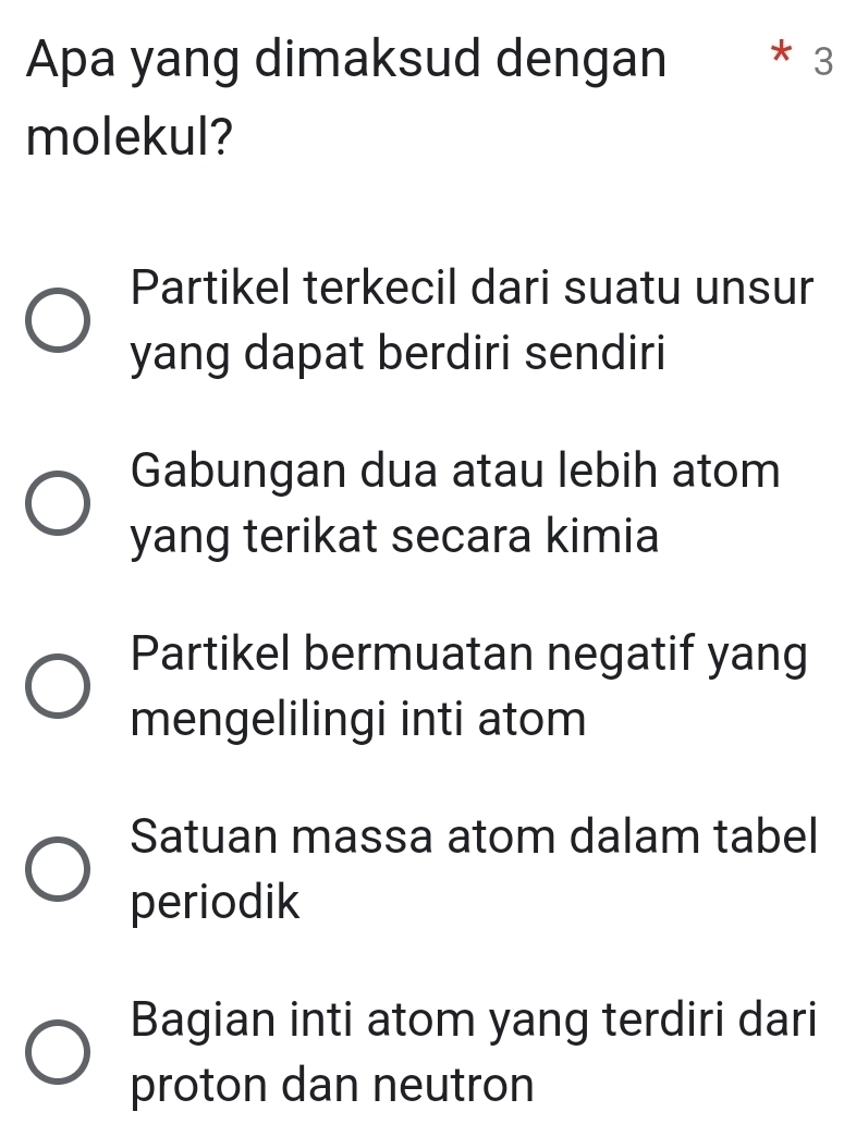 Apa yang dimaksud dengan * 3
molekul?
Partikel terkecil dari suatu unsur
yang dapat berdiri sendiri
Gabungan dua atau lebih atom
yang terikat secara kimia
Partikel bermuatan negatif yang
mengelilingi inti atom
Satuan massa atom dalam tabel
periodik
Bagian inti atom yang terdiri dari
proton dan neutron