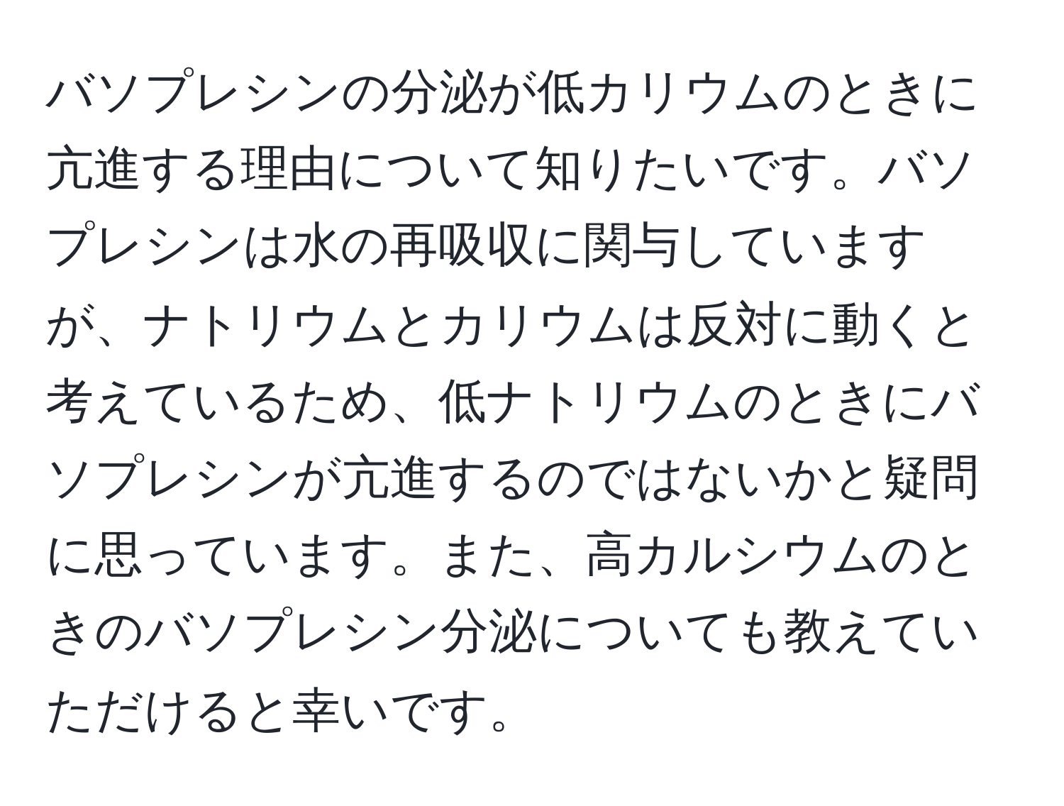 バソプレシンの分泌が低カリウムのときに亢進する理由について知りたいです。バソプレシンは水の再吸収に関与していますが、ナトリウムとカリウムは反対に動くと考えているため、低ナトリウムのときにバソプレシンが亢進するのではないかと疑問に思っています。また、高カルシウムのときのバソプレシン分泌についても教えていただけると幸いです。