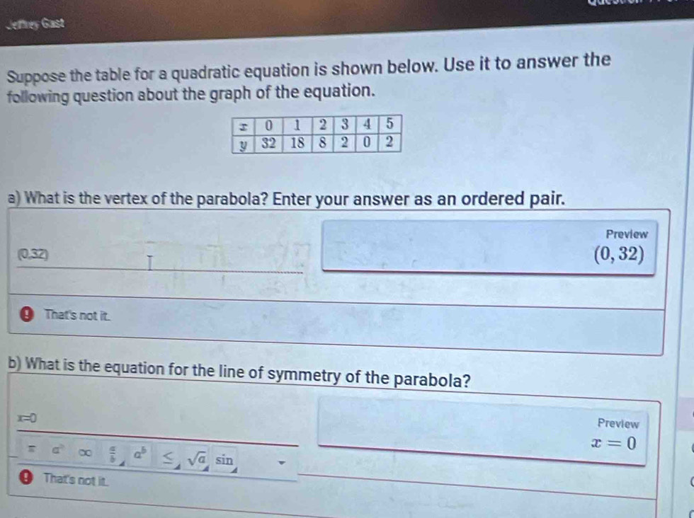 Jeffrey Gast
Suppose the table for a quadratic equation is shown below. Use it to answer the
following question about the graph of the equation.
a) What is the vertex of the parabola? Enter your answer as an ordered pair.
Preview
(0,32) (0,32)
That's not it.
b) What is the equation for the line of symmetry of the parabola?
x=0
Preview
T a^b∈fty  a/b , a^b≤ , sqrt(a)sin
x=0
9 That's not it.