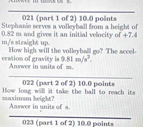 Answer m umits or s. 
021 (part 1 of 2) 10.0 points 
Stephanie serves a volleyball from a height of
0.82 m and gives it an initial velocity of +7.4
m/s straight up. 
How high will the volleyball go? The accel- 
eration of gravity is 9.81m/s^2. 
Answer in units of m. 
022 (part 2 of 2) 10.0 points 
How long will it take the ball to reach its 
maximum height? 
Answer in units of s. 
023 (part 1 of 2) 10.0 points