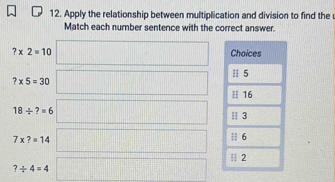 Apply the relationship between multiplication and division to find the u
Match each number sentence with the correct answer.
?* 2=10 Choices
5
?* 5=30
16
18/ ?=6
3
7* ?=14
6
2
?/ 4=4