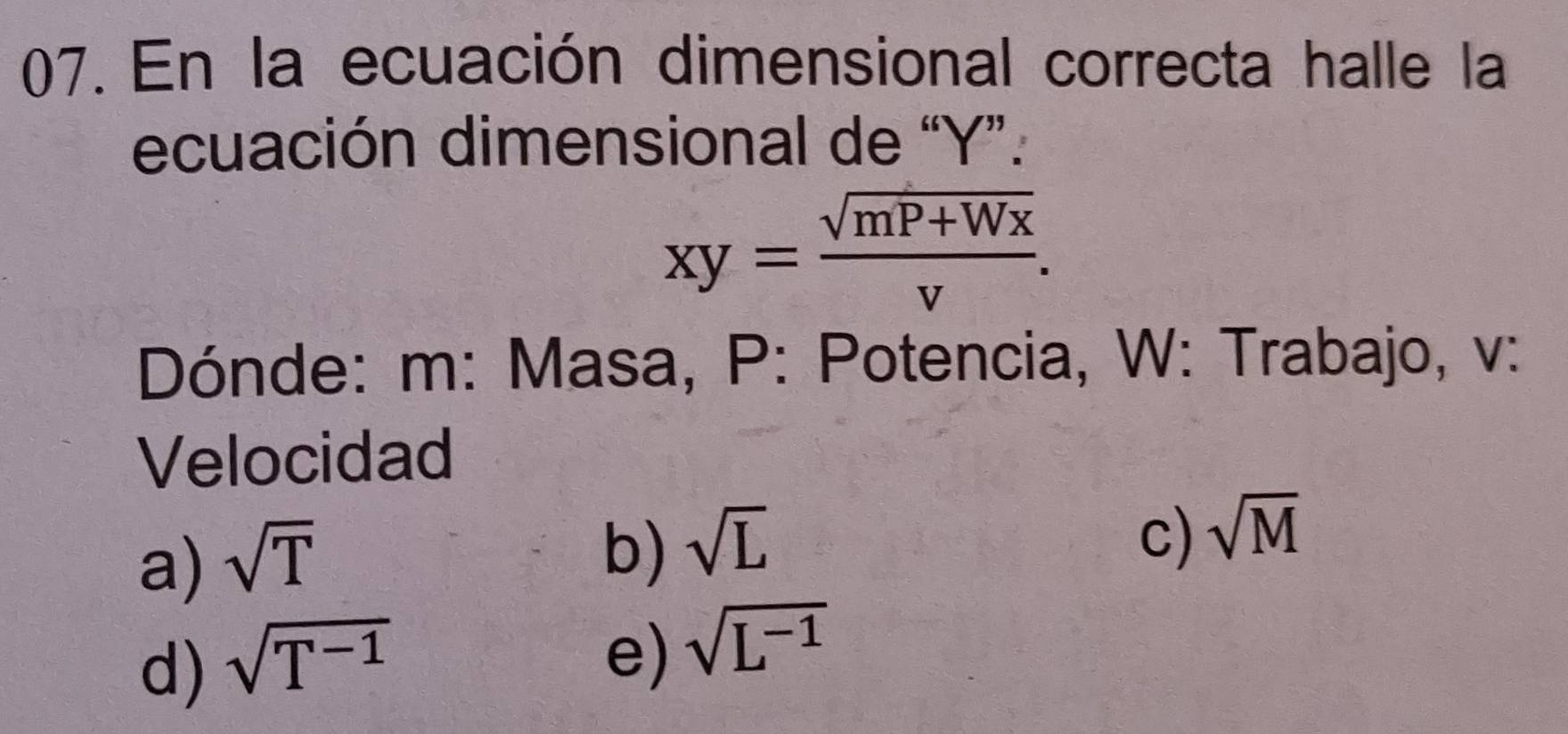 En la ecuación dimensional correcta halle la
ecuación dimensional de “ Y ”.
xy= (sqrt(mP+Wx))/v . 
Dónde: m : Masa, P : Potencia, W : Trabajo, v :
Velocidad
a) sqrt(T)
b) sqrt(L)
c) sqrt(M)
d) sqrt(T^(-1))
e) sqrt(L^(-1))