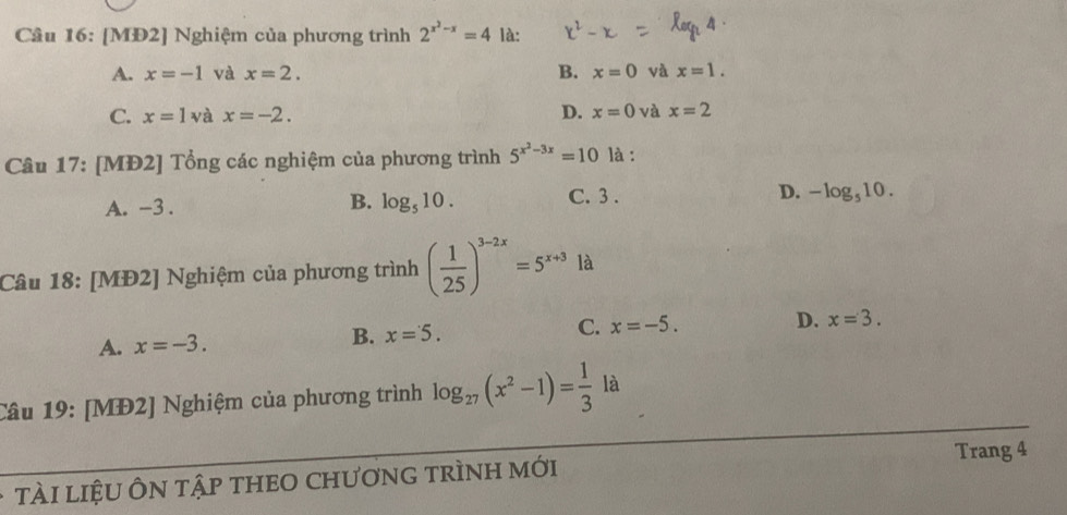 [MĐ2] Nghiệm của phương trình 2^(x^2)-x=4 là:
A. x=-1 và x=2. B. x=0 và x=1.
C. x=1vax=-2. D. x=0 và x=2
Câu 17: [MĐ2] Tổng các nghiệm của phương trình 5^(x^2)-3x=10 là :
A. -3. log _510. C. 3. D. -log _510. 
B.
Câu 18: [MĐ2] Nghiệm của phương trình ( 1/25 )^3-2x=5^(x+3) là
A. x=-3. B. x=5. C. x=-5.
D. x=3. 
Câu 19: [MĐ2] Nghiệm của phương trình log _27(x^2-1)= 1/3  là
Trang 4
TÀI lIệU ÔN tậP THEO CHƯơnG trÌNH mới